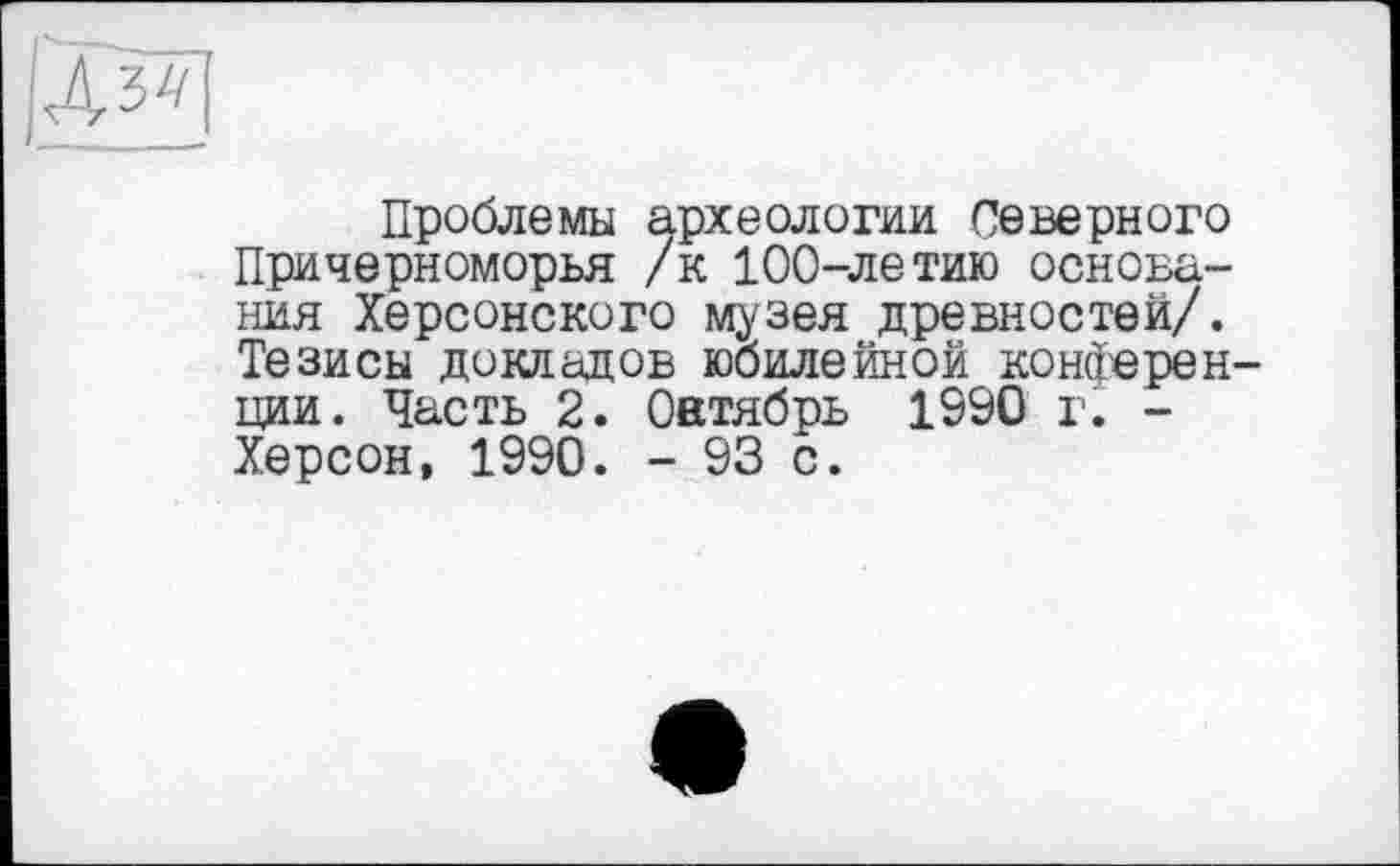 ﻿Проблемы археологии Северного Причерноморья /к 100-летию основания Херсонского музея древностей/. Тезисы докладов юбилейной конферен ции. Часть 2. Оатябрь 1990 г. -Херсон, 1990. - 93 с.